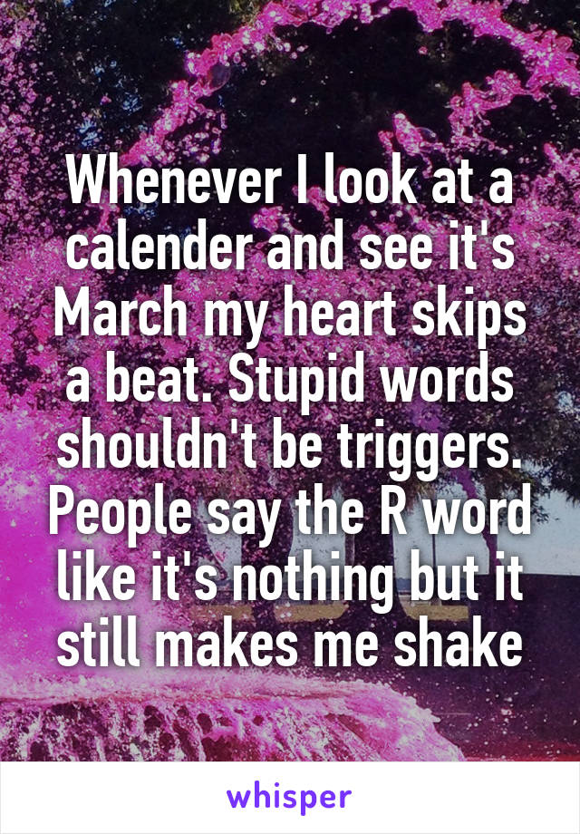 Whenever I look at a calender and see it's March my heart skips a beat. Stupid words shouldn't be triggers. People say the R word like it's nothing but it still makes me shake
