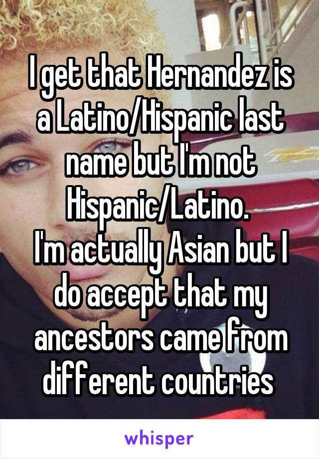 I get that Hernandez is a Latino/Hispanic last name but I'm not Hispanic/Latino. 
I'm actually Asian but I do accept that my ancestors came from different countries 