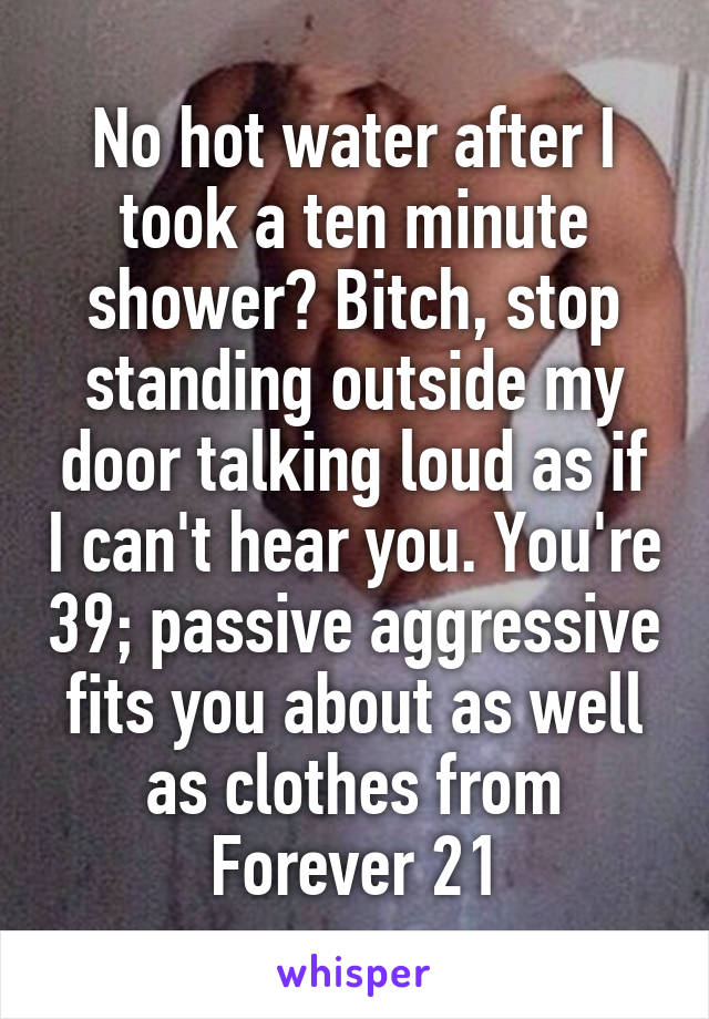 No hot water after I took a ten minute shower? Bitch, stop standing outside my door talking loud as if I can't hear you. You're 39; passive aggressive fits you about as well as clothes from Forever 21