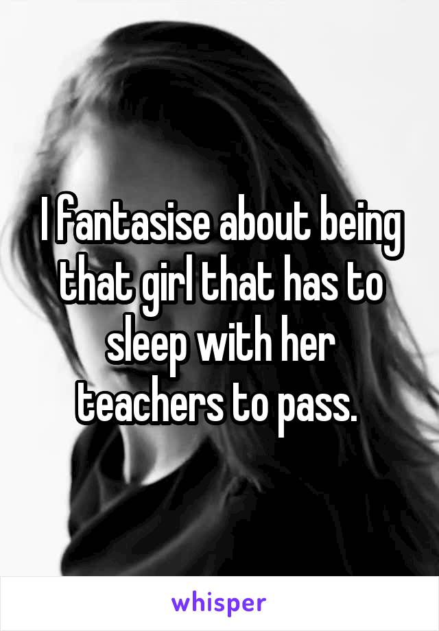 I fantasise about being that girl that has to sleep with her teachers to pass. 