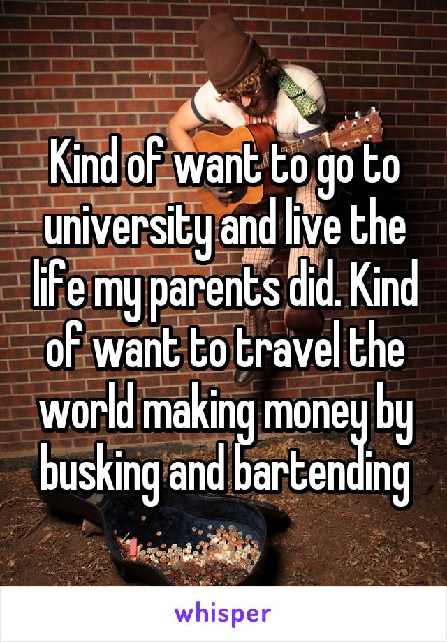 Kind of want to go to university and live the life my parents did. Kind of want to travel the world making money by busking and bartending