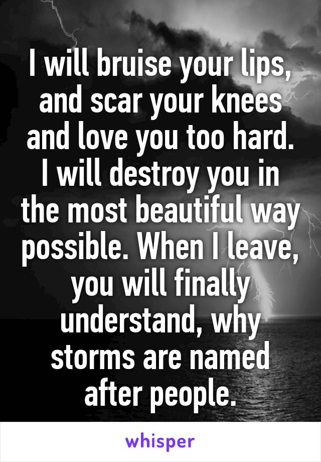 I will bruise your lips, and scar your knees and love you too hard. I will destroy you in the most beautiful way possible. When I leave, you will finally understand, why storms are named after people.