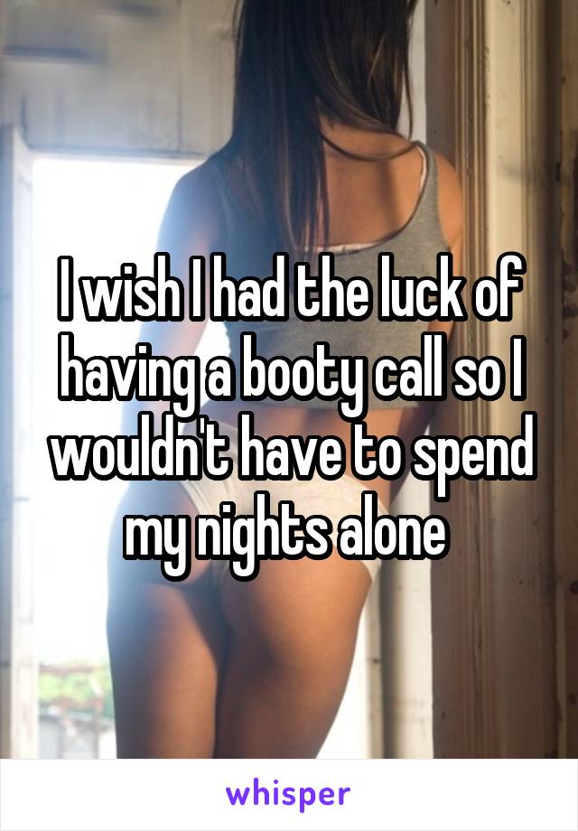 I wish I had the luck of having a booty call so I wouldn't have to spend my nights alone 