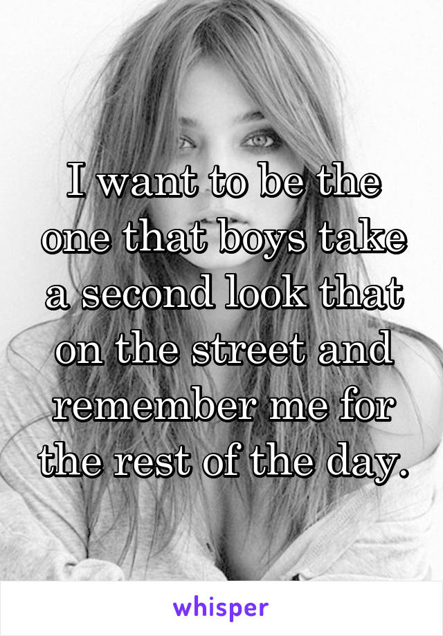 I want to be the one that boys take a second look that on the street and remember me for the rest of the day.