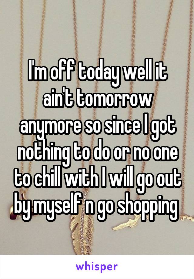 I'm off today well it ain't tomorrow anymore so since I got nothing to do or no one to chill with I will go out by myself n go shopping 