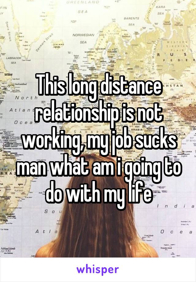 This long distance relationship is not working, my job sucks man what am i going to do with my life