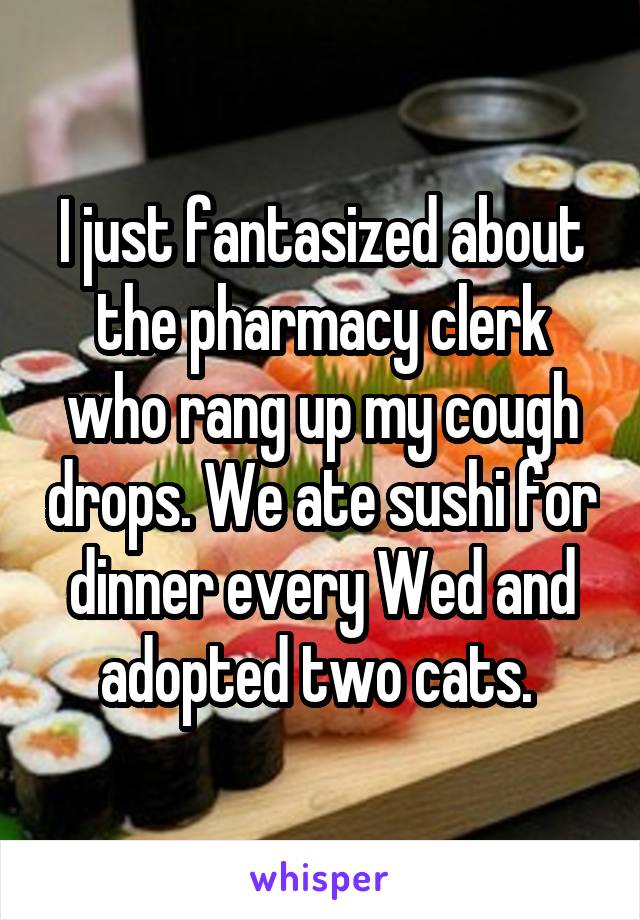 I just fantasized about the pharmacy clerk who rang up my cough drops. We ate sushi for dinner every Wed and adopted two cats. 