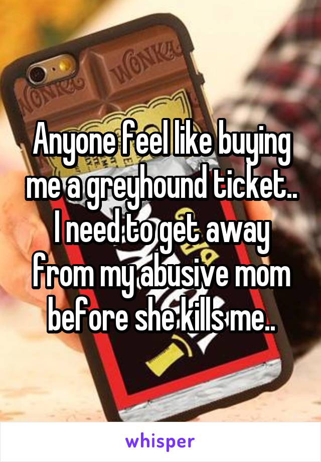 Anyone feel like buying me a greyhound ticket.. I need to get away from my abusive mom before she kills me..
