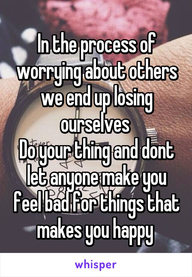 In the process of worrying about others we end up losing ourselves 
Do your thing and dont let anyone make you feel bad for things that makes you happy 