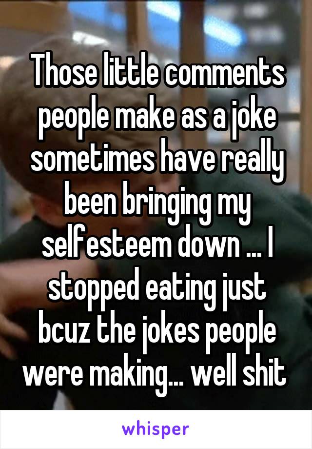 Those little comments people make as a joke sometimes have really been bringing my selfesteem down ... I stopped eating just bcuz the jokes people were making... well shit 