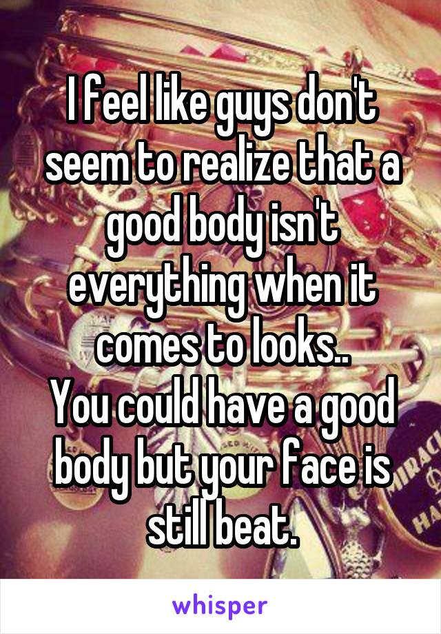 I feel like guys don't seem to realize that a good body isn't everything when it comes to looks..
You could have a good body but your face is still beat.