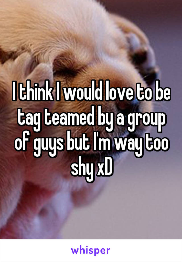 I think I would love to be tag teamed by a group of guys but I'm way too shy xD