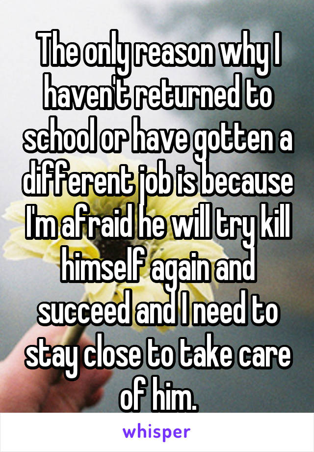 The only reason why I haven't returned to school or have gotten a different job is because I'm afraid he will try kill himself again and succeed and I need to stay close to take care of him.