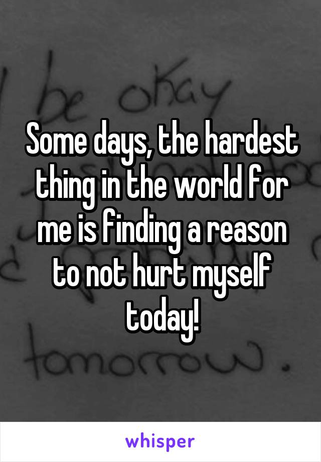 Some days, the hardest thing in the world for me is finding a reason to not hurt myself today!