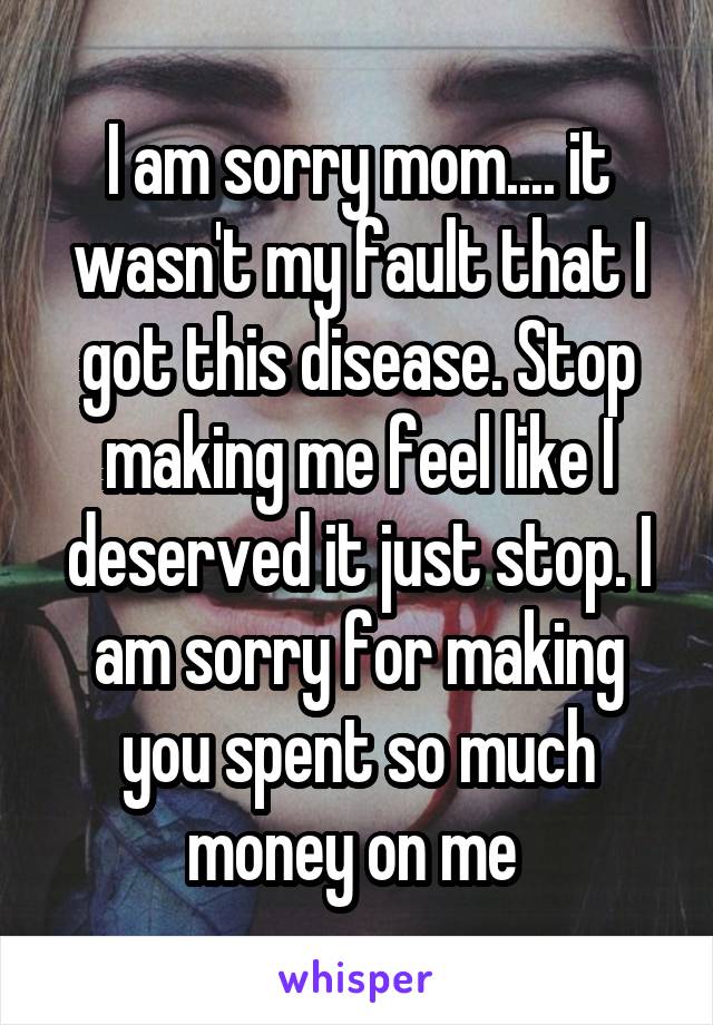 I am sorry mom.... it wasn't my fault that I got this disease. Stop making me feel like I deserved it just stop. I am sorry for making you spent so much money on me 