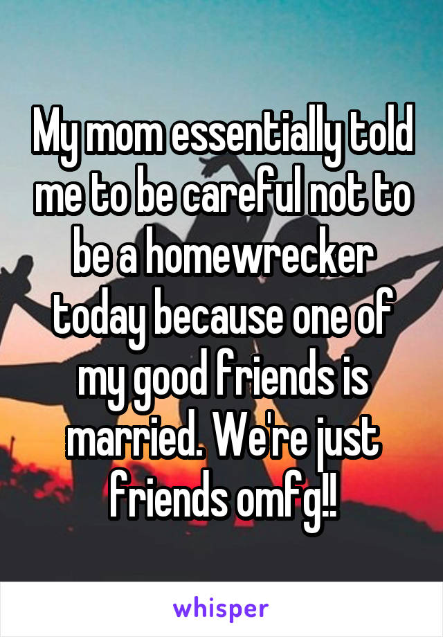 My mom essentially told me to be careful not to be a homewrecker today because one of my good friends is married. We're just friends omfg!!