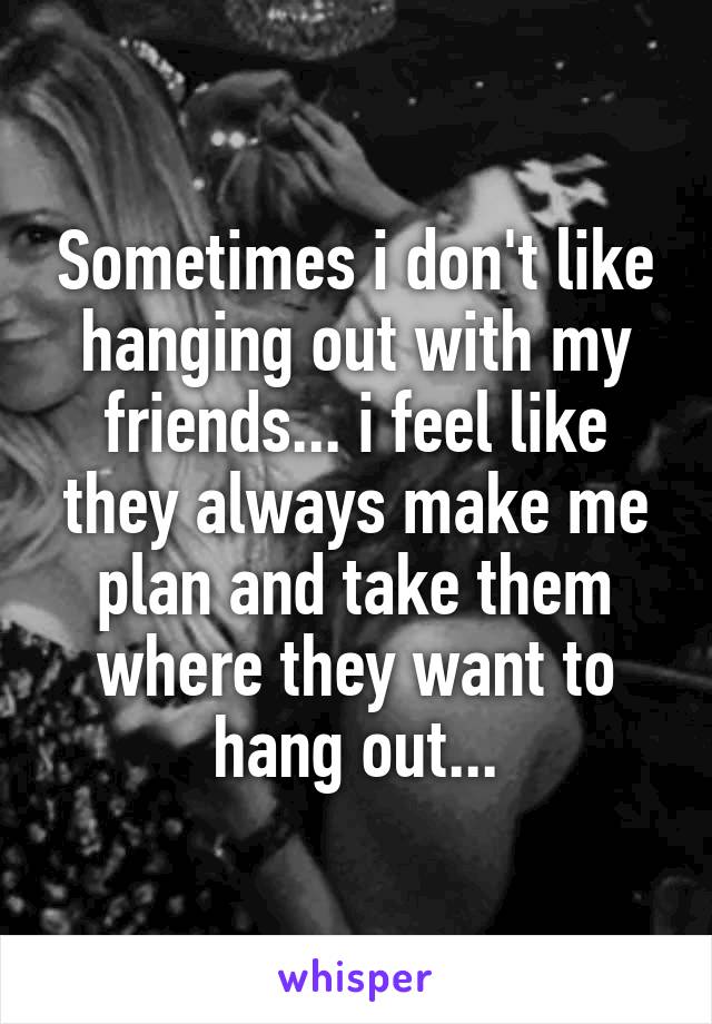 Sometimes i don't like hanging out with my friends... i feel like they always make me plan and take them where they want to hang out...