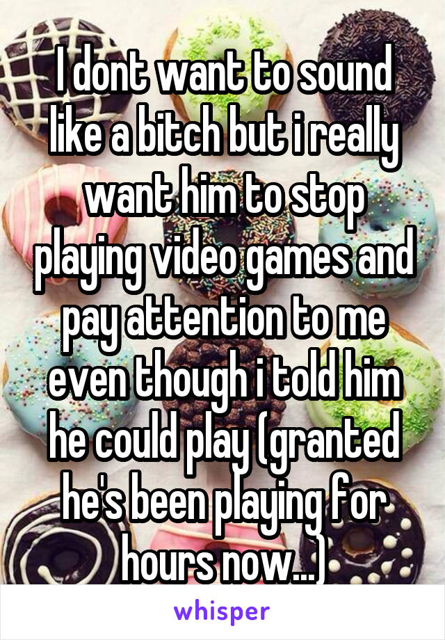I dont want to sound like a bitch but i really want him to stop playing video games and pay attention to me even though i told him he could play (granted he's been playing for hours now...)