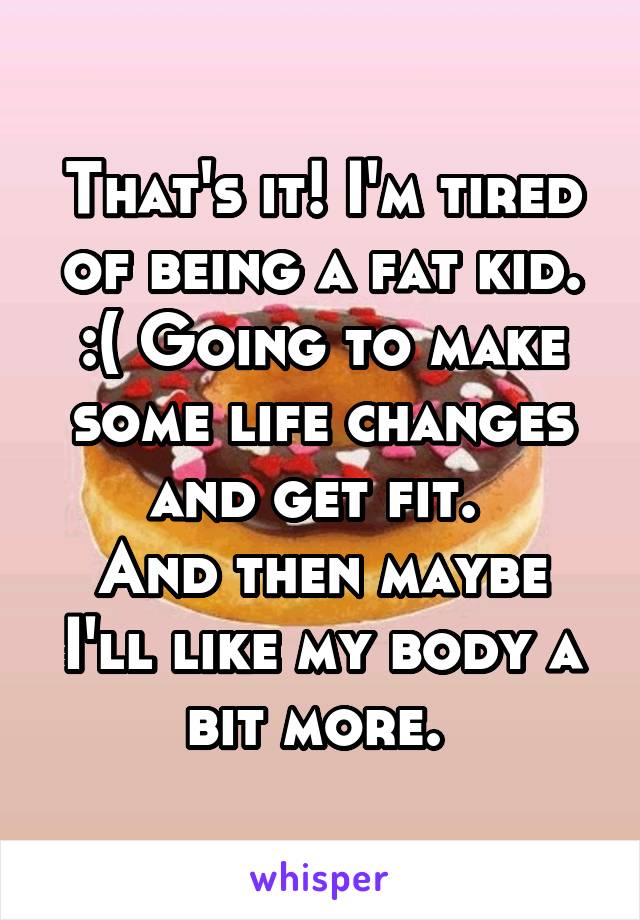 That's it! I'm tired of being a fat kid. :( Going to make some life changes and get fit. 
And then maybe I'll like my body a bit more. 