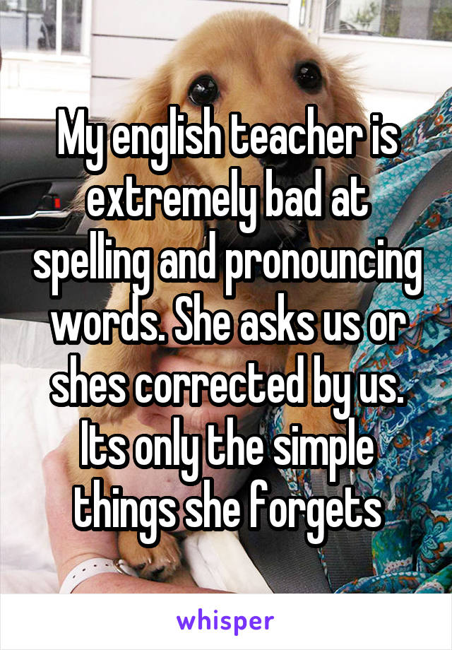 My english teacher is extremely bad at spelling and pronouncing words. She asks us or shes corrected by us. Its only the simple things she forgets