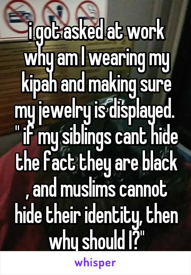 i got asked at work why am I wearing my kipah and making sure my jewelry is displayed.  " if my siblings cant hide the fact they are black , and muslims cannot hide their identity, then why should I?"
