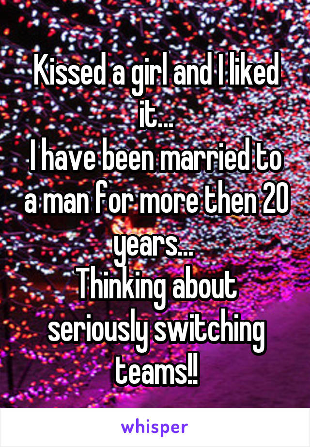 Kissed a girl and I liked it...
I have been married to a man for more then 20 years... 
Thinking about seriously switching teams!!