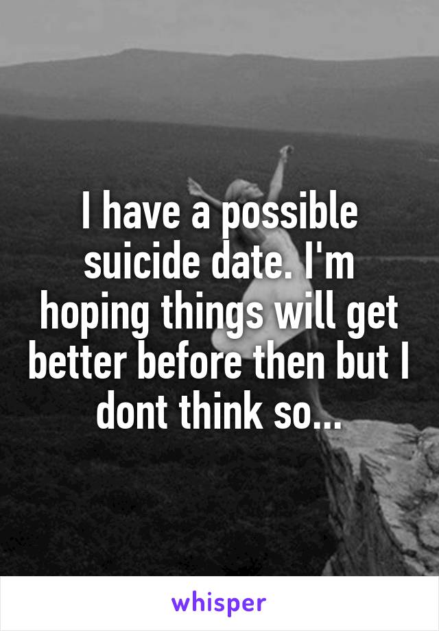 I have a possible suicide date. I'm hoping things will get better before then but I dont think so...