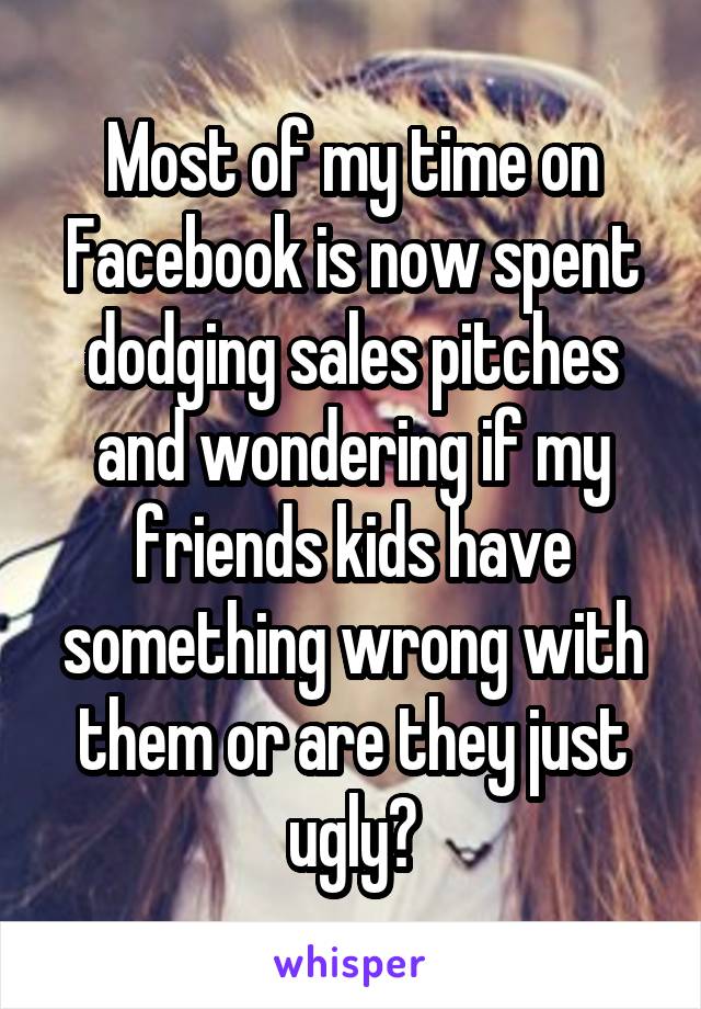 Most of my time on Facebook is now spent dodging sales pitches and wondering if my friends kids have something wrong with them or are they just ugly?