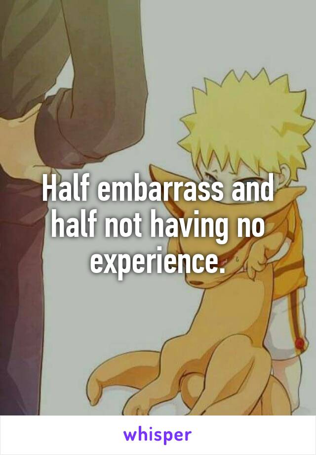 Half embarrass and half not having no experience.