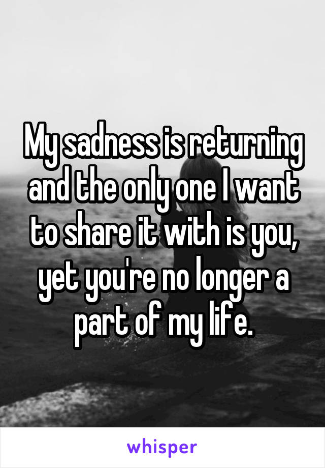 My sadness is returning and the only one I want to share it with is you, yet you're no longer a part of my life.