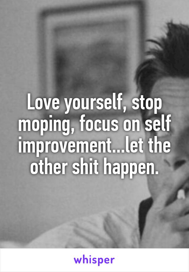Love yourself, stop moping, focus on self improvement...let the other shit happen.