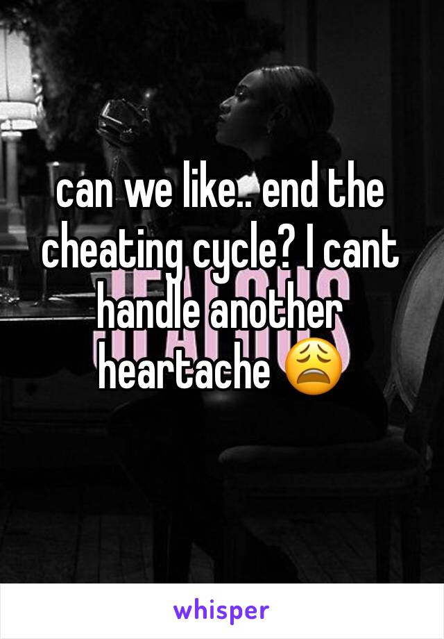 can we like.. end the cheating cycle? I cant handle another heartache 😩