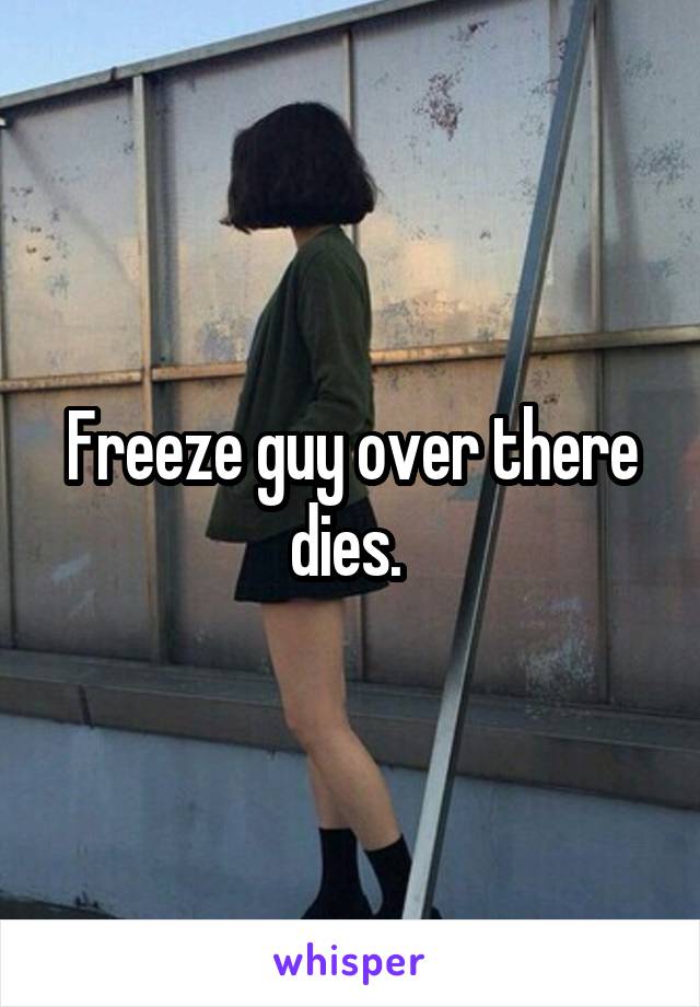 Freeze guy over there dies. 