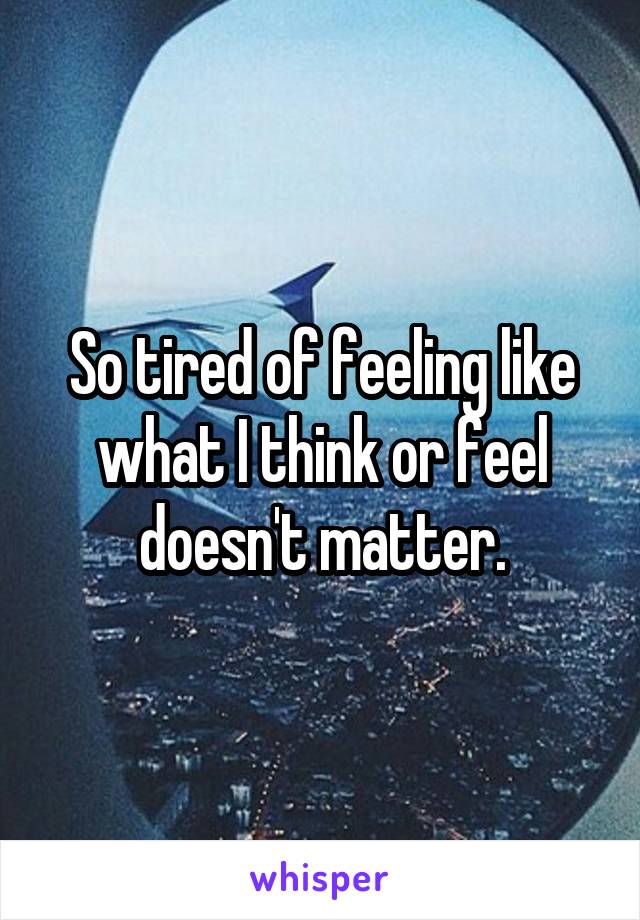 So tired of feeling like what I think or feel doesn't matter.