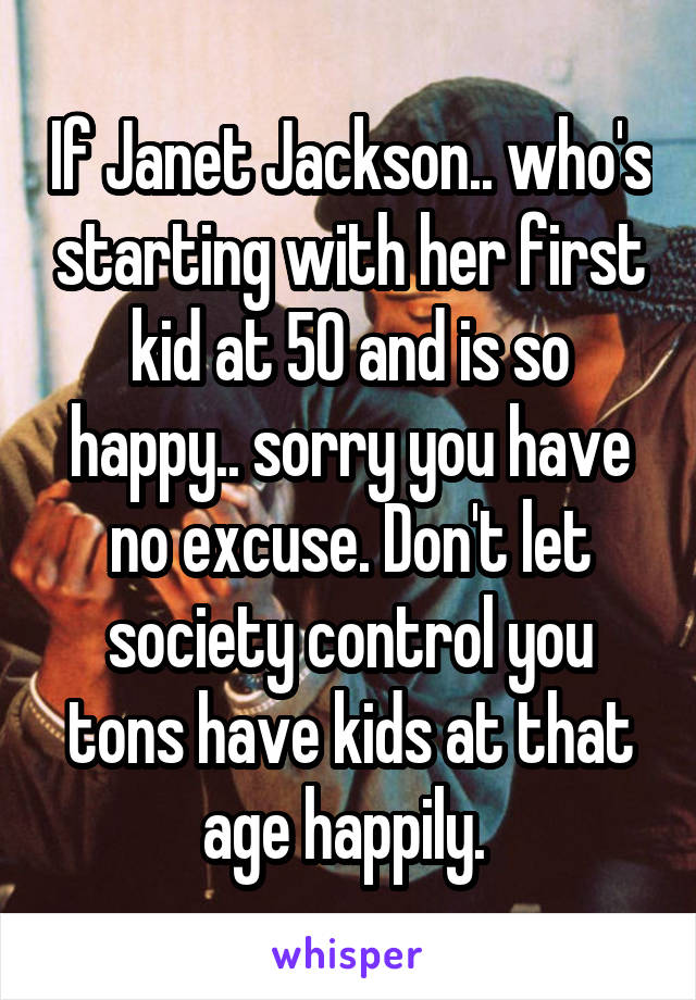 If Janet Jackson.. who's starting with her first kid at 50 and is so happy.. sorry you have no excuse. Don't let society control you tons have kids at that age happily. 