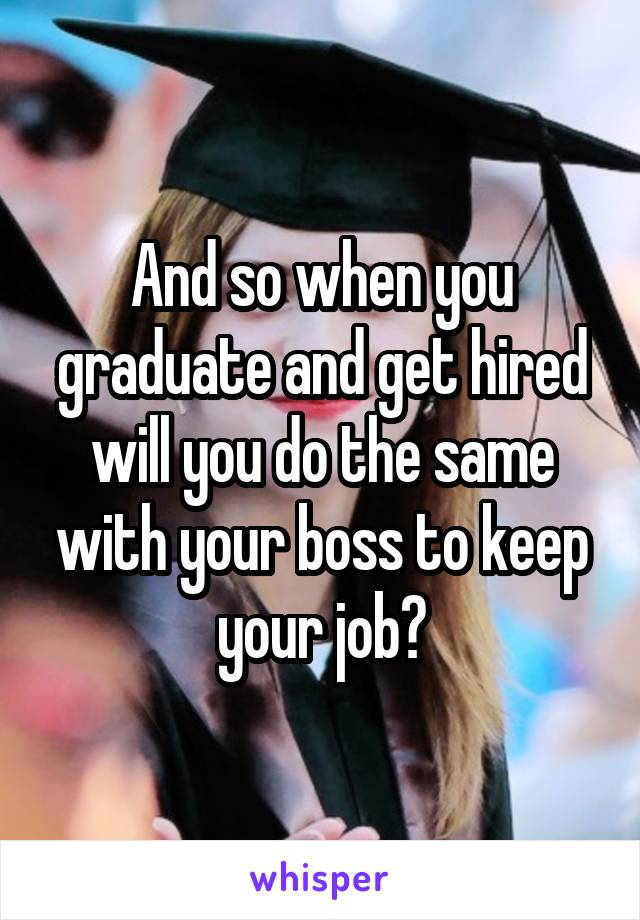 And so when you graduate and get hired will you do the same with your boss to keep your job?