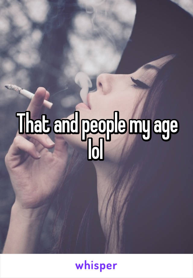 That and people my age lol 