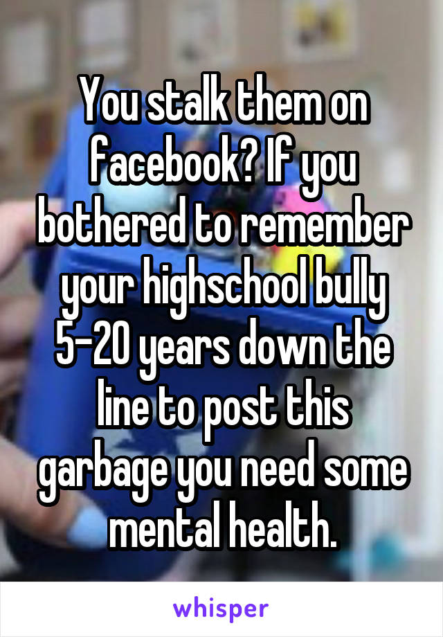 You stalk them on facebook? If you bothered to remember your highschool bully 5-20 years down the line to post this garbage you need some mental health.