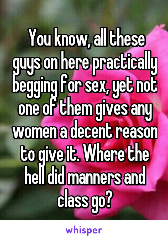  You know, all these guys on here practically begging for sex, yet not one of them gives any women a decent reason to give it. Where the hell did manners and class go?