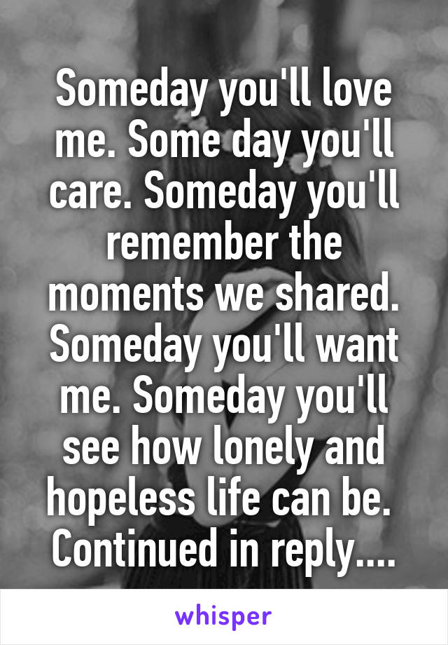 Someday you'll love me. Some day you'll care. Someday you'll remember the moments we shared. Someday you'll want me. Someday you'll see how lonely and hopeless life can be. 
Continued in reply....