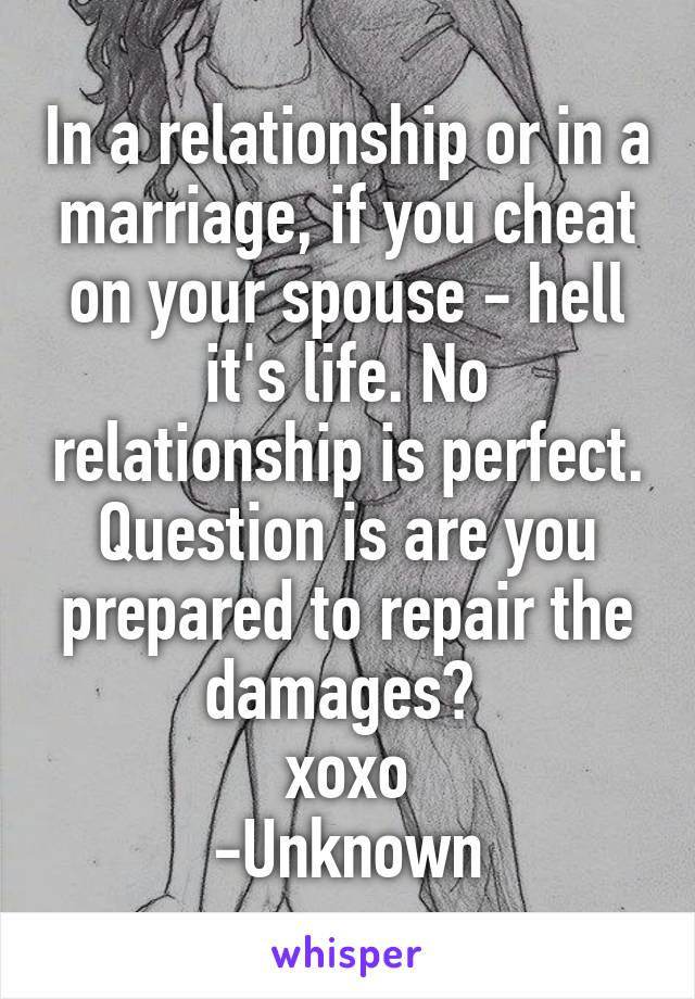 In a relationship or in a marriage, if you cheat on your spouse - hell it's life. No relationship is perfect. Question is are you prepared to repair the damages? 
xoxo
-Unknown