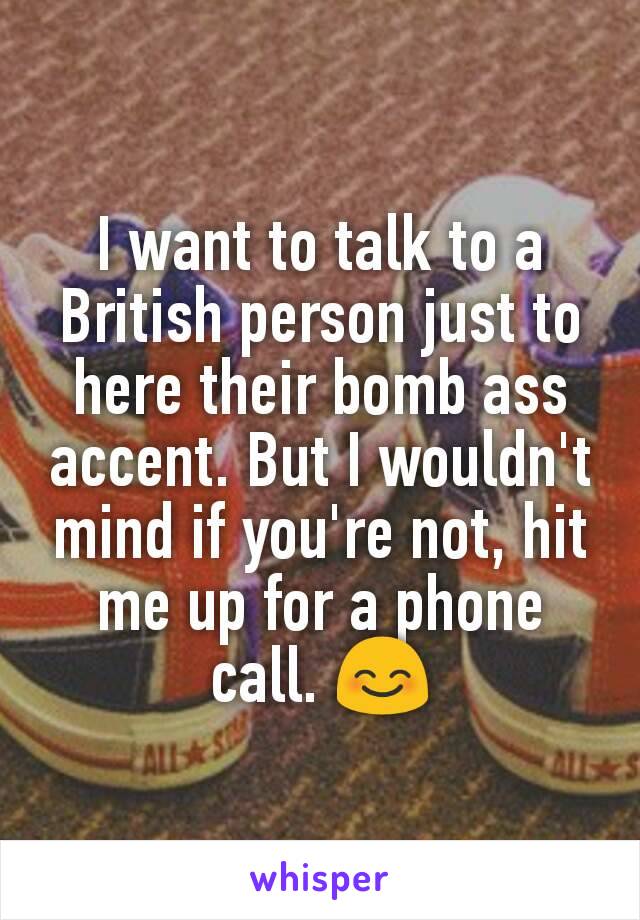 I want to talk to a British person just to here their bomb ass accent. But I wouldn't mind if you're not, hit me up for a phone call. 😊