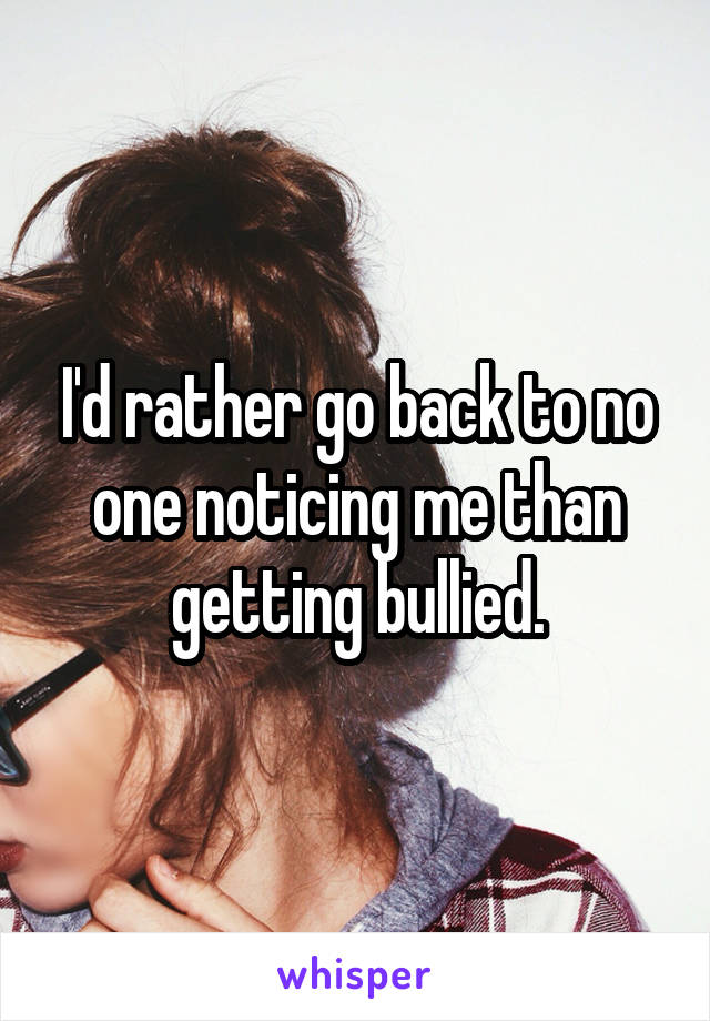 I'd rather go back to no one noticing me than getting bullied.