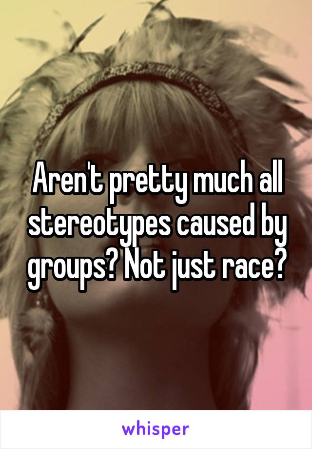 Aren't pretty much all stereotypes caused by groups? Not just race?