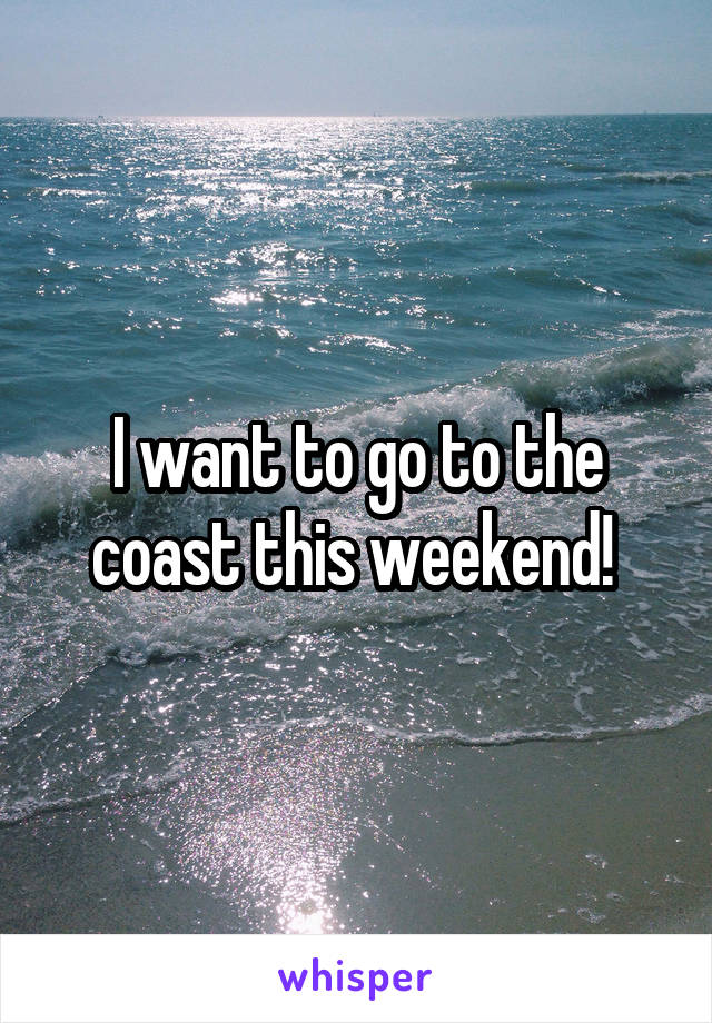 I want to go to the coast this weekend! 