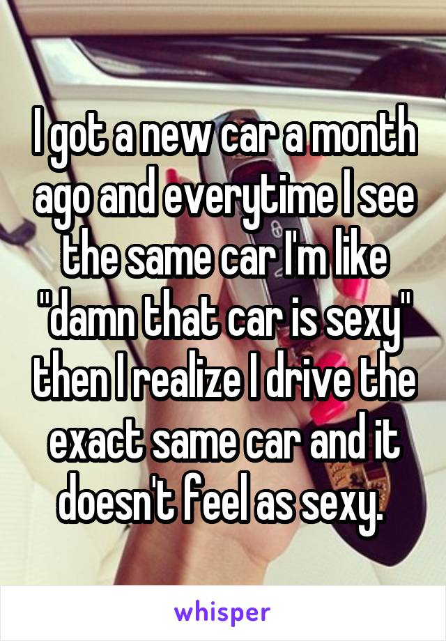 I got a new car a month ago and everytime I see the same car I'm like "damn that car is sexy" then I realize I drive the exact same car and it doesn't feel as sexy. 