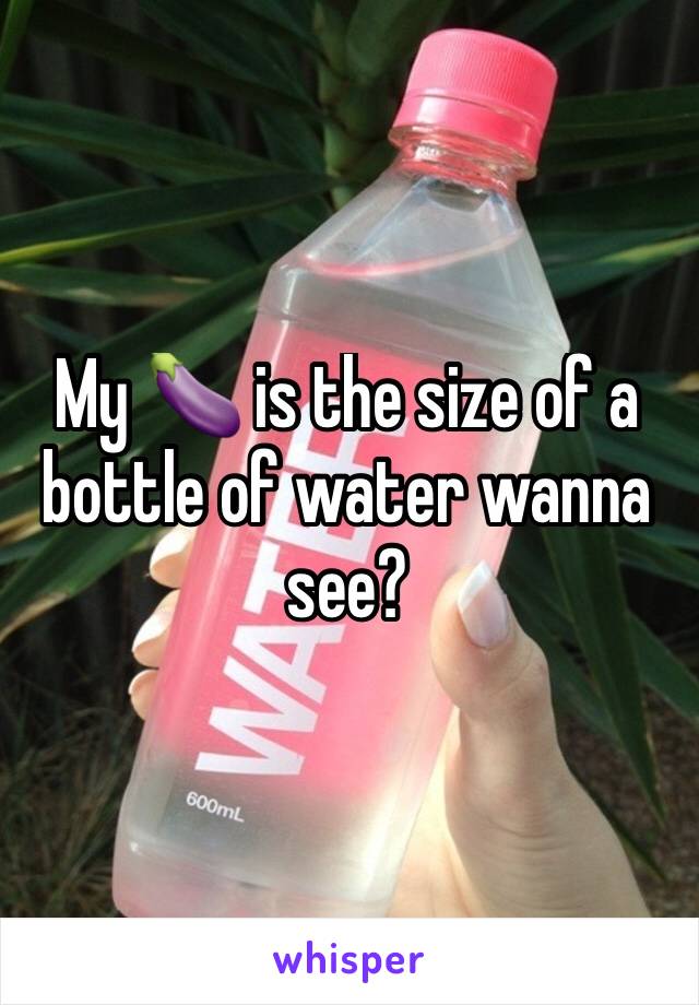 My 🍆 is the size of a bottle of water wanna see?