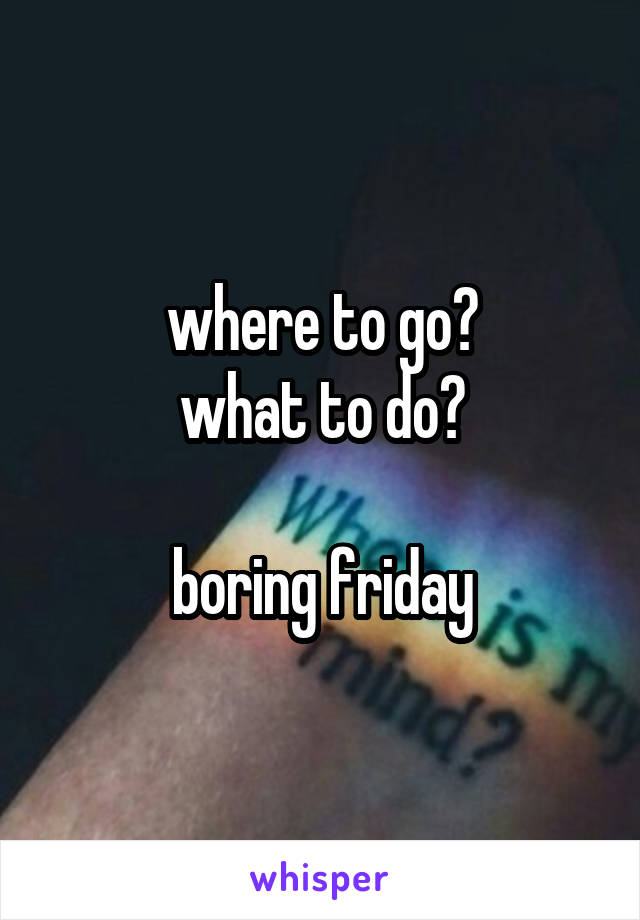 where to go?
what to do?

boring friday