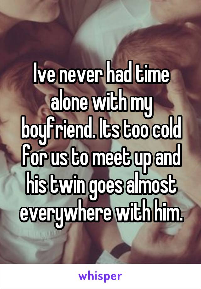 Ive never had time alone with my boyfriend. Its too cold for us to meet up and his twin goes almost everywhere with him.