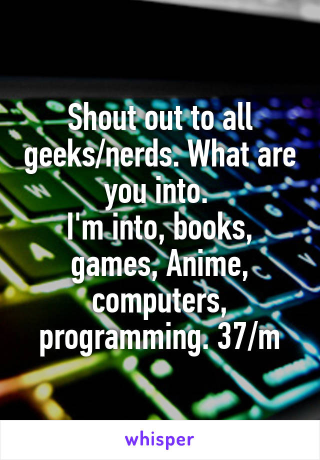 Shout out to all geeks/nerds. What are you into. 
I'm into, books, games, Anime, computers, programming. 37/m